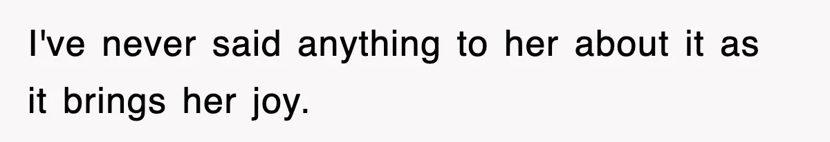 I've never said anything to her about it as it brings her joy.