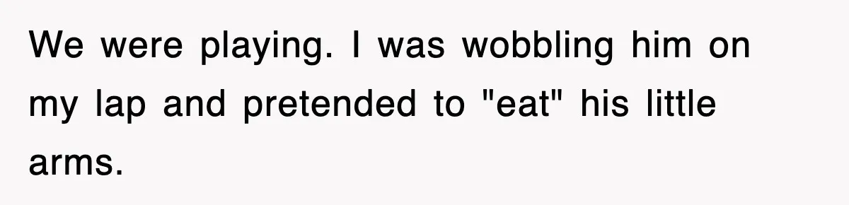 We were playing. I was wobbling him on my lap and pretended to "eat" his little arms.