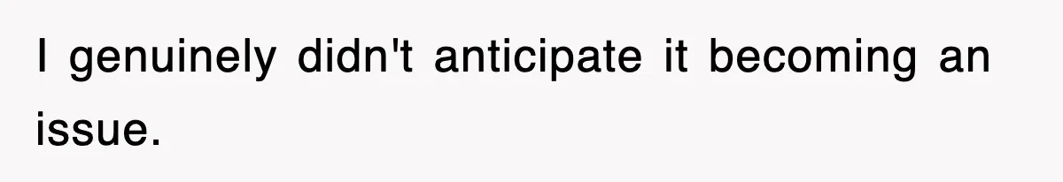I genuinely didn't anticipate it becoming an issue.