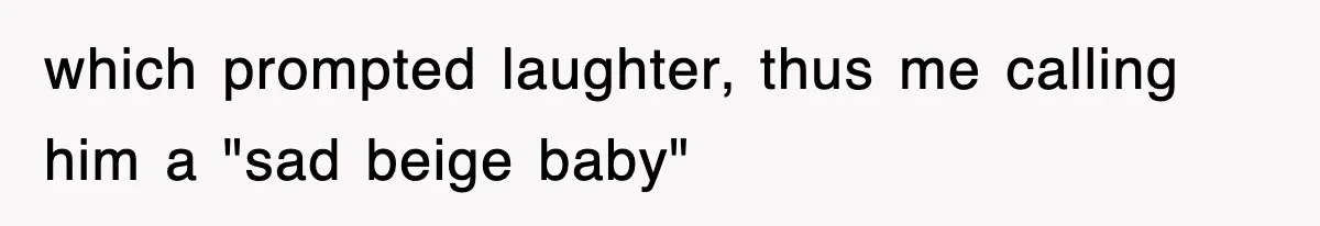 which prompted laughter, thus me calling him a "sad beige baby"