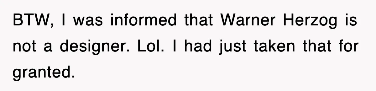 BTW, I was informed that Warner Herzog is not a designer. Lol. I had just taken that for granted.