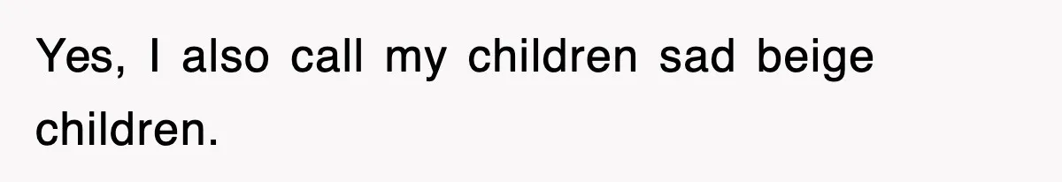 Yes, I also call my children sad beige children.