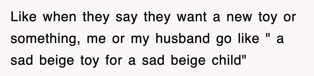 Like when they say they want a new toy or something, me or my husband go like " a sad beige toy for a sad beige child"