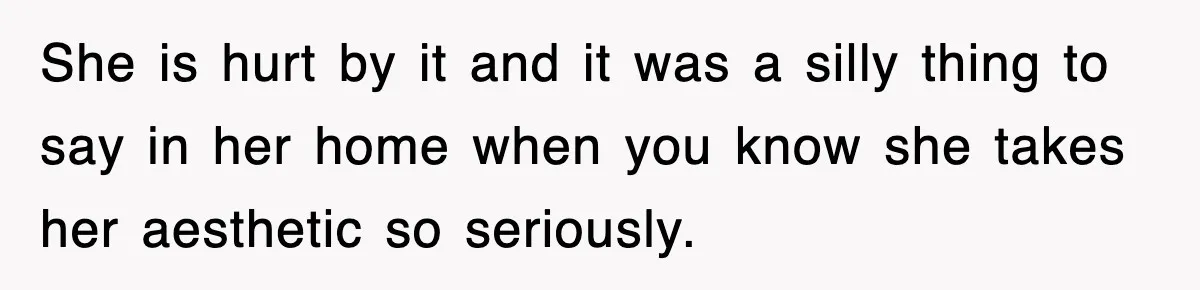 She is hurt by it and it was a silly thing to say in her home when you know she takes her aesthetic so seriously.