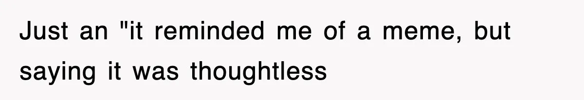 Just an "it reminded me of a meme, but saying it was thoughtless