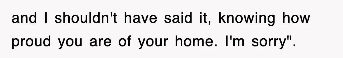 and I shouldn't have said it, knowing how proud you are of your home. I'm sorry".