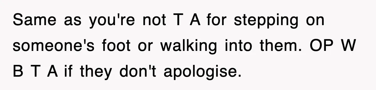 Same as you're not T A for stepping on someone's foot or walking into them. OP W B T A if they don't apologise.