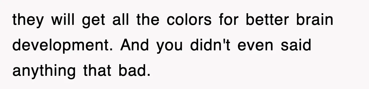 they will get all the colors for better brain development. And you didn't even said anything that bad.