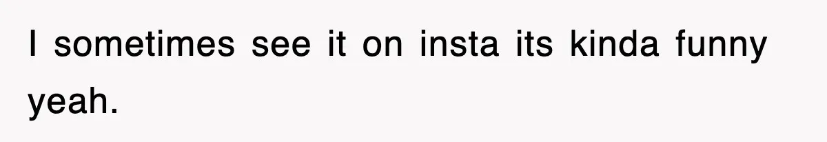 I sometimes see it on insta its kinda funny yeah.