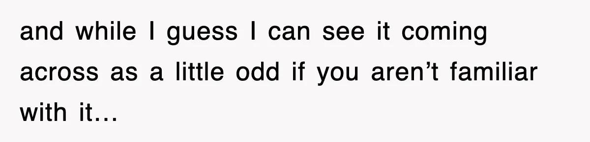 and while I guess I can see it coming across as a little odd if you aren’t familiar with it…