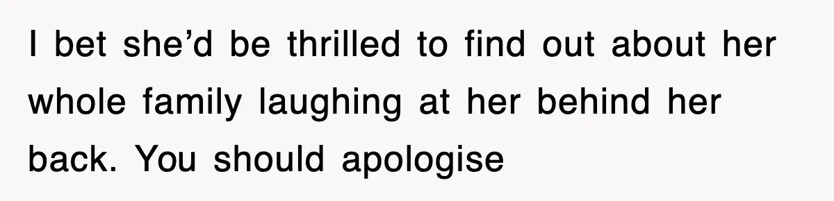 I bet she’d be thrilled to find out about her whole family laughing at her behind her back. You should apologise