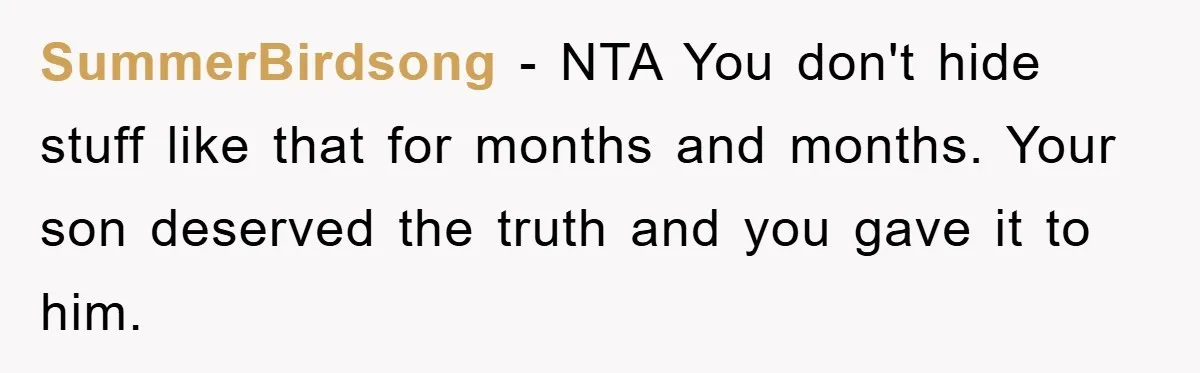 SummerBirdsong - NTA You don't hide stuff like that for months and months. Your son deserved the truth and you gave it to him.