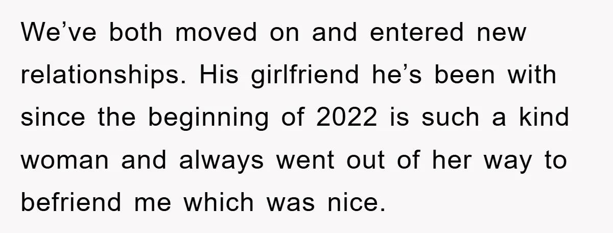 We’ve both moved on and entered new relationships. His girlfriend he’s been with since the beginning of 2022 is such a kind woman and always went out of her way...