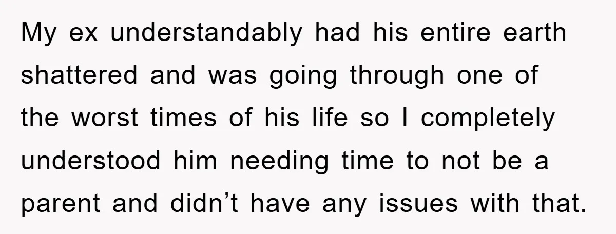 My ex understandably had his entire earth shattered and was going through one of the worst times of his life so I completely understood him needing time to not be...