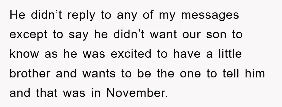 He didn’t reply to any of my messages except to say he didn’t want our son to know as he was excited to have a little brother and wants to...