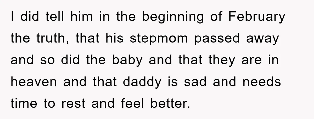 I did tell him in the beginning of February the truth, that his stepmom passed away and so did the baby and that they are in heaven and that daddy...