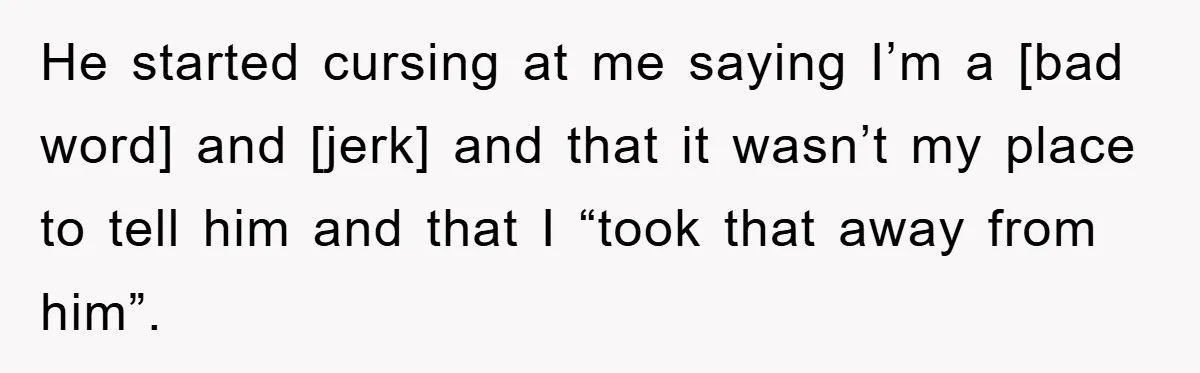 He started cursing at me saying I’m a [bad word] and [jerk] and that it wasn’t my place to tell him and that I “took that away from him”.