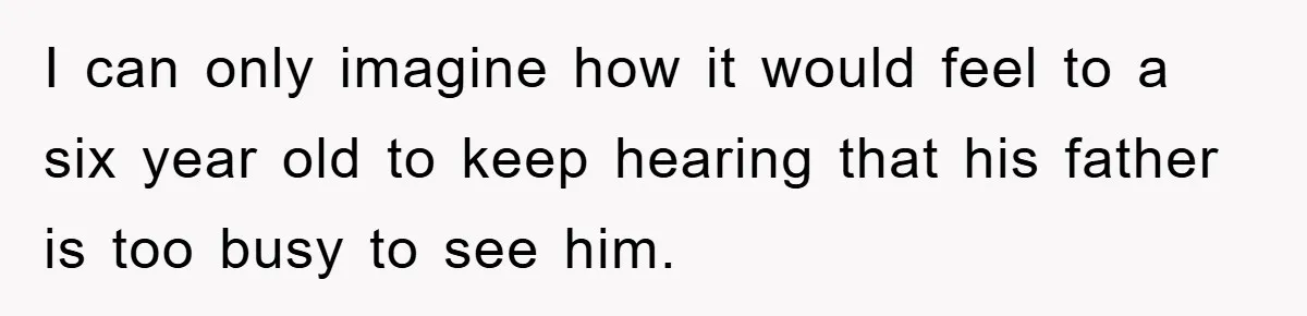 I can only imagine how it would feel to a six year old to keep hearing that his father is too busy to see him.
