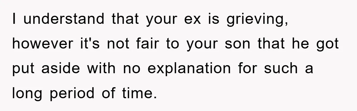 I understand that your ex is grieving, however it's not fair to your son that he got put aside with no explanation for such a long period of time.