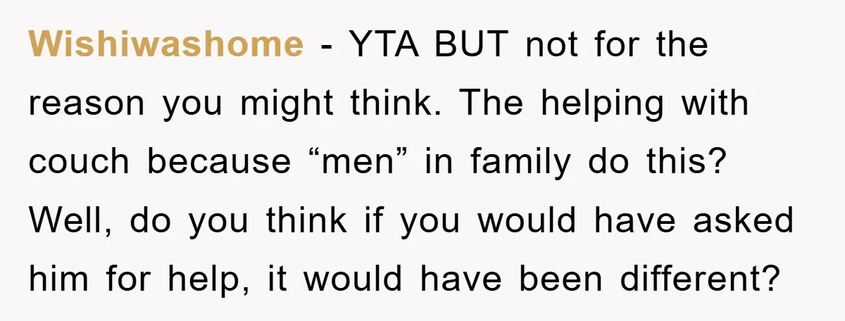 Wishiwashome - YTA BUT not for the reason you might think. The helping with couch because “men” in family do this? Well, do you think if you would have asked...