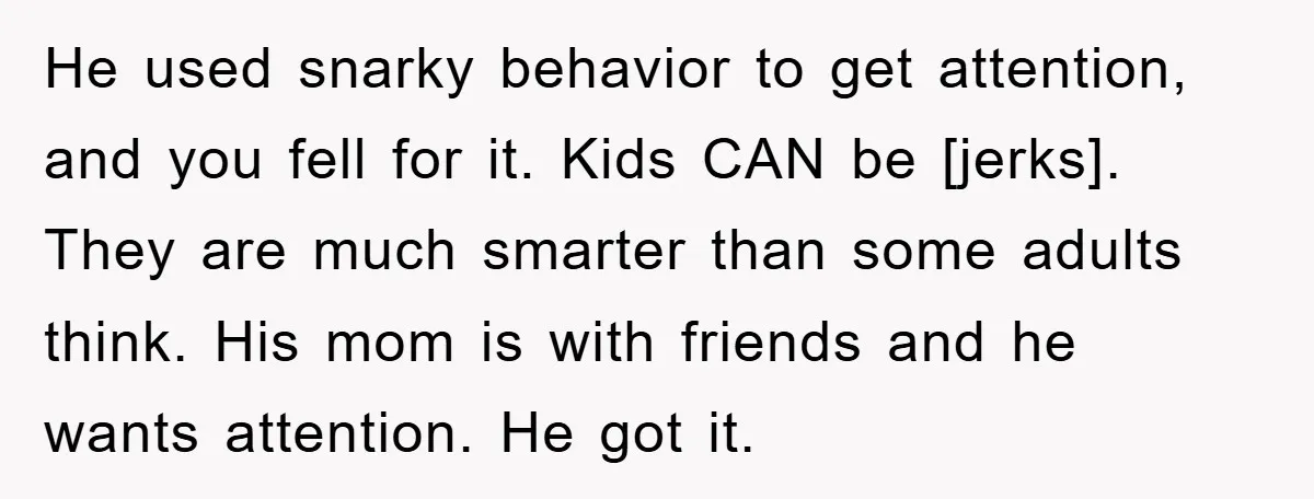 He used snarky behavior to get attention, and you fell for it. Kids CAN be [jerks]. They are much smarter than some adults think. His mom is with friends and...