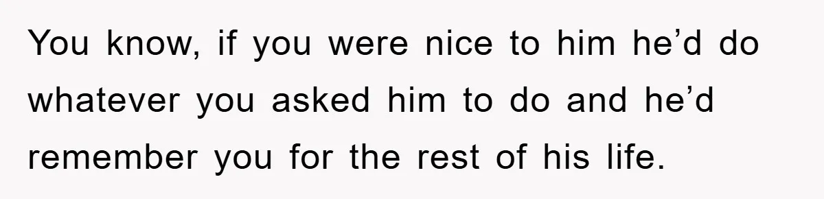 You know, if you were nice to him he’d do whatever you asked him to do and he’d remember you for the rest of his life.