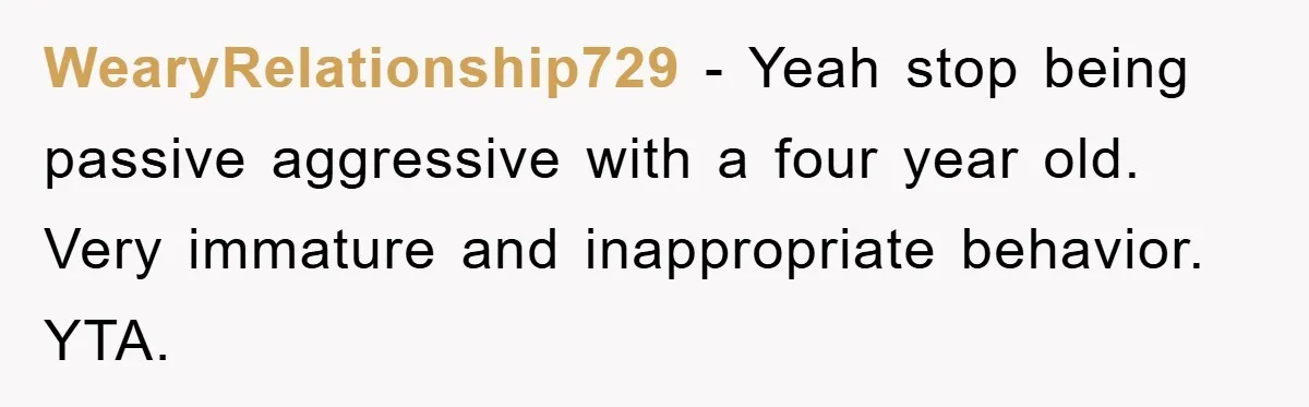 WearyRelationship729 - Yeah stop being passive aggressive with a four year old. Very immature and inappropriate behavior. YTA.