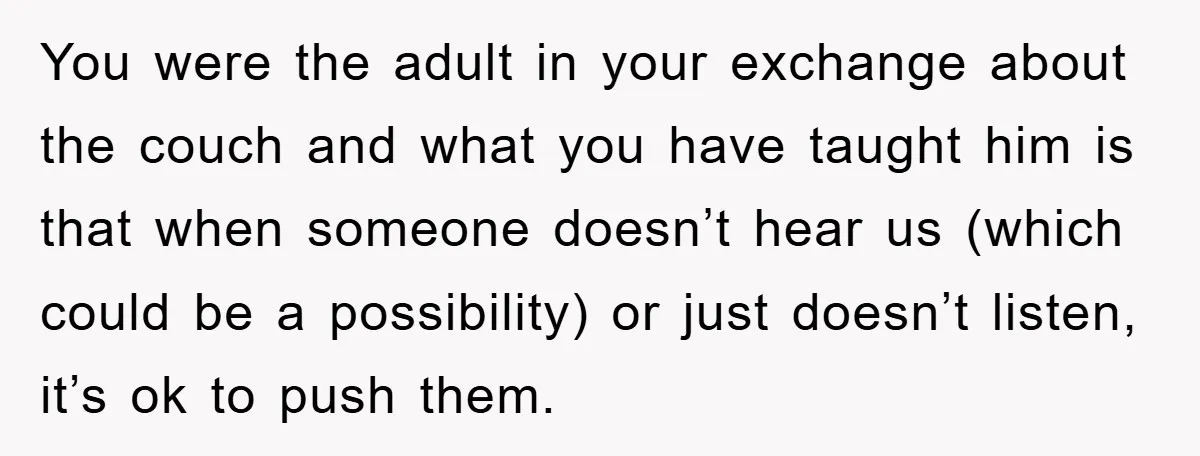 You were the adult in your exchange about the couch and what you have taught him is that when someone doesn’t hear us (which could be a possibility) or just...