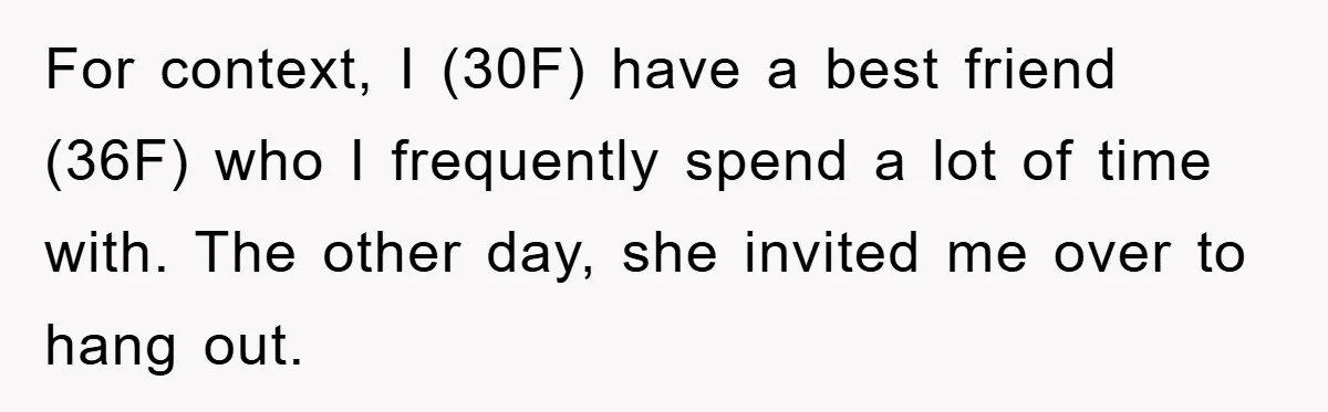 For context, I (30F) have a best friend (36F) who I frequently spend a lot of time with. The other day, she invited me over to hang out.