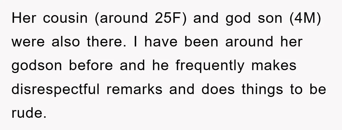 Her cousin (around 25F) and god son (4M) were also there. I have been around her godson before and he frequently makes disrespectful remarks and does things to be rude.