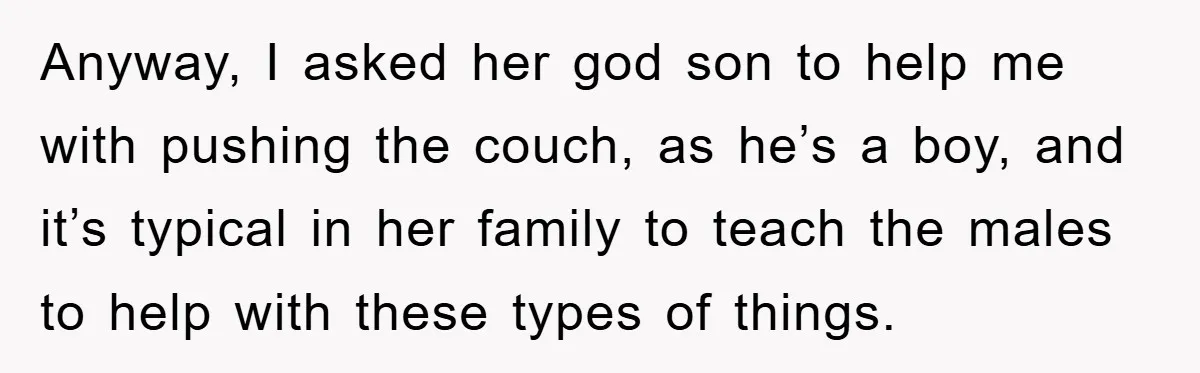 Anyway, I asked her god son to help me with pushing the couch, as he’s a boy, and it’s typical in her family to teach the males to help with...