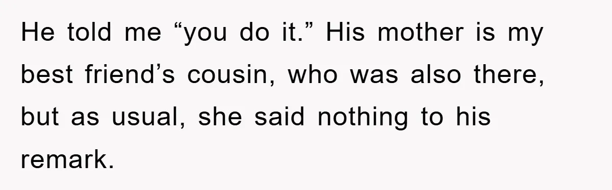He told me “you do it.” His mother is my best friend’s cousin, who was also there, but as usual, she said nothing to his remark.