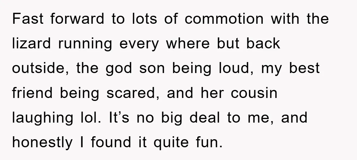 Fast forward to lots of commotion with the lizard running every where but back outside, the god son being loud, my best friend being scared, and her cousin laughing lol....