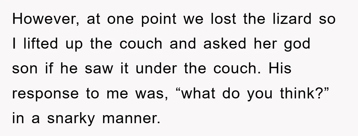 However, at one point we lost the lizard so I lifted up the couch and asked her god son if he saw it under the couch. His response to me...