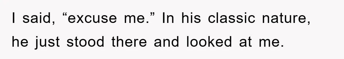 I said, “excuse me.” In his classic nature, he just stood there and looked at me.