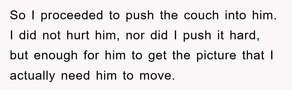 So I proceeded to push the couch into him. I did not hurt him, nor did I push it hard, but enough for him to get the picture that I...