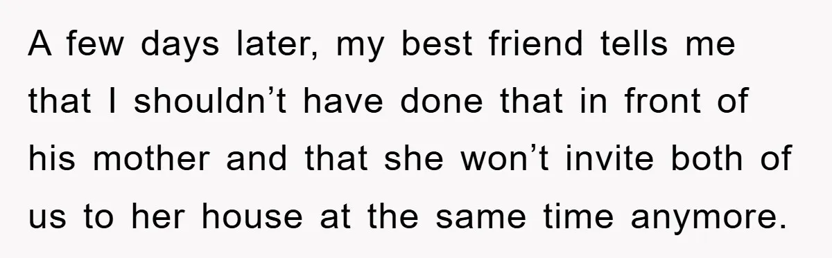A few days later, my best friend tells me that I shouldn’t have done that in front of his mother and that she won’t invite both of us to her...