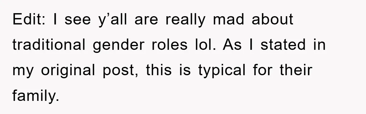 Edit: I see y’all are really mad about traditional gender roles lol. As I stated in my original post, this is typical for their family.