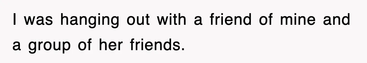 I was hanging out with a friend of mine and a group of her friends.