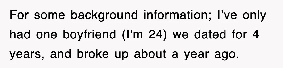 For some background information; I’ve only had one boyfriend (I’m 24) we dated for 4 years, and broke up about a year ago.