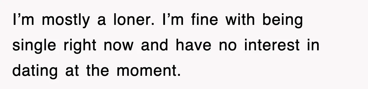 I’m mostly a loner. I’m fine with being single right now and have no interest in dating at the moment.