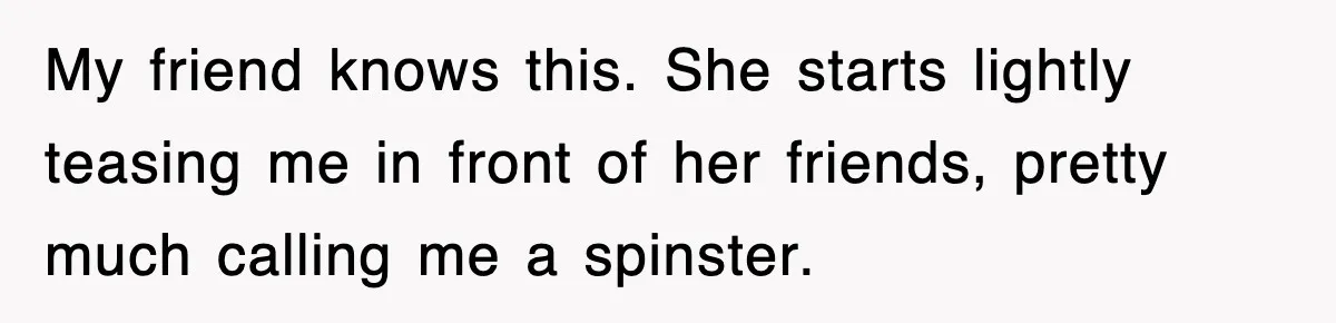 My friend knows this. She starts lightly teasing me in front of her friends, pretty much calling me a spinster.