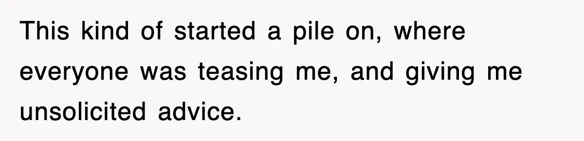 This kind of started a pile on, where everyone was teasing me, and giving me unsolicited advice.