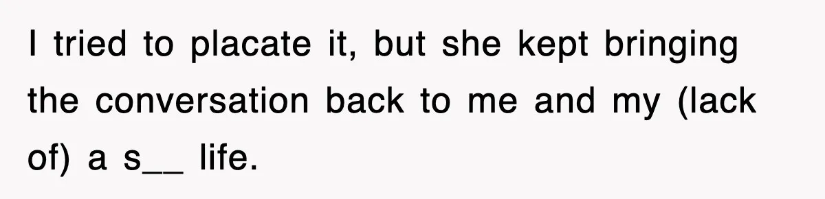 I tried to placate it, but she kept bringing the conversation back to me and my (lack of) a s__ life.