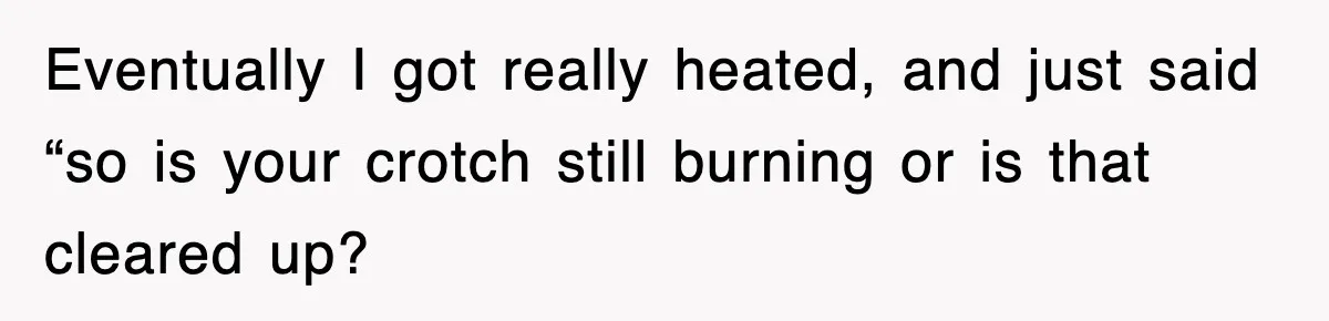 Eventually I got really heated, and just said “so is your crotch still burning or is that cleared up?