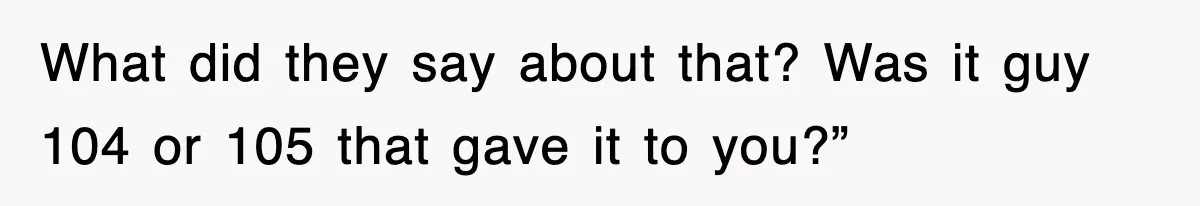 What did they say about that? Was it guy 104 or 105 that gave it to you?”