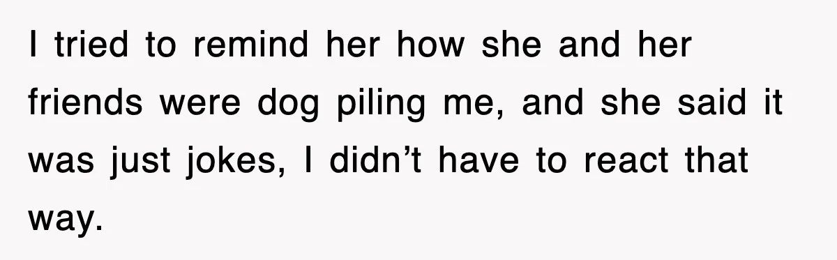 I tried to remind her how she and her friends were dog piling me, and she said it was just jokes, I didn’t have to react that way.