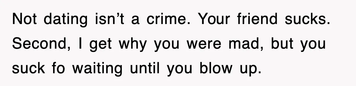 Not dating isn’t a crime. Your friend sucks. Second, I get why you were mad, but you suck fo waiting until you blow up.