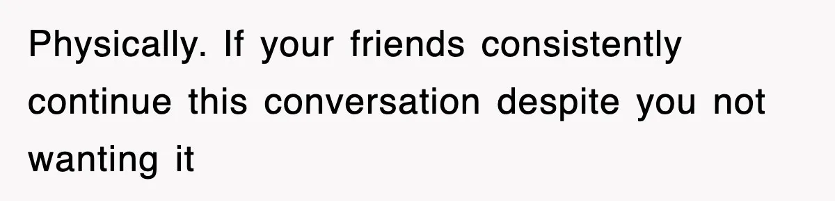 Physically. If your friends consistently continue this conversation despite you not wanting it