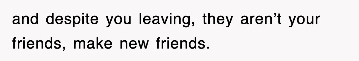 and despite you leaving, they aren’t your friends, make new friends.